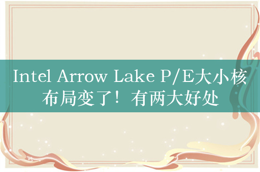 Intel Arrow Lake P/E大小核布局变了！有两大好处