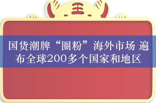 国货潮牌“圈粉”海外市场 遍布全球200多个国家和地区