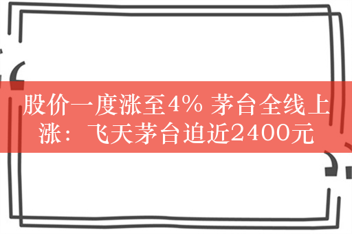 股价一度涨至4% 茅台全线上涨：飞天茅台迫近2400元