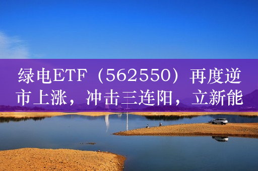 绿电ETF（562550）再度逆市上涨，冲击三连阳，立新能源涨超4%