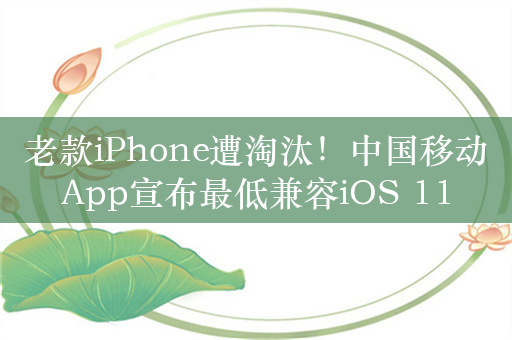 老款iPhone遭淘汰！中国移动App宣布最低兼容iOS 11