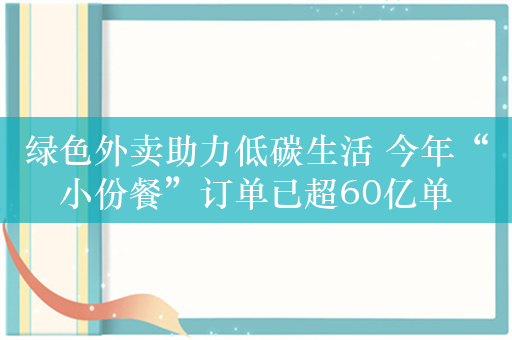 绿色外卖助力低碳生活 今年“小份餐”订单已超60亿单