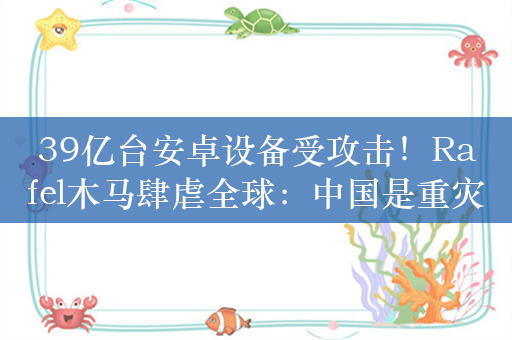 39亿台安卓设备受攻击！Rafel木马肆虐全球：中国是重灾区之一