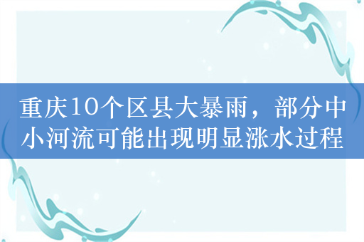 重庆10个区县大暴雨，部分中小河流可能出现明显涨水过程