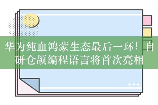 华为纯血鸿蒙生态最后一环！自研仓颉编程语言将首次亮相