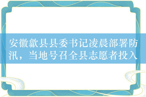 安徽歙县县委书记凌晨部署防汛，当地号召全县志愿者投入防灾救灾