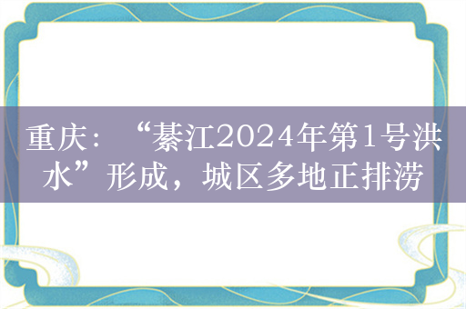 重庆：“綦江2024年第1号洪水”形成，城区多地正排涝