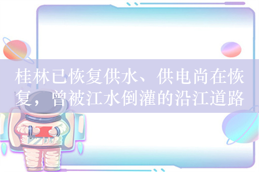 桂林已恢复供水、供电尚在恢复，曾被江水倒灌的沿江道路多数恢复通行