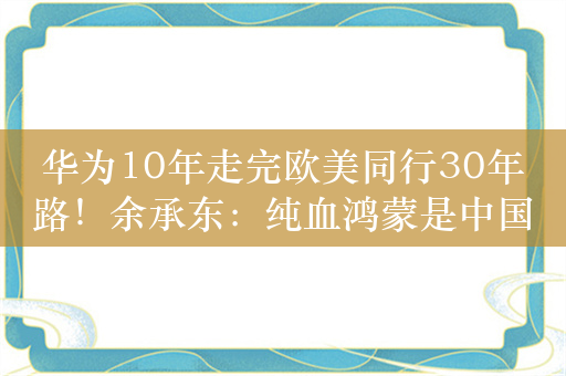 华为10年走完欧美同行30年路！余承东：纯血鸿蒙是中国自己移动操作系统 自主可控