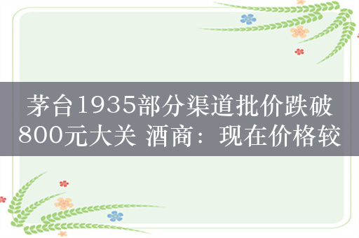 茅台1935部分渠道批价跌破800元大关 酒商：现在价格较乱