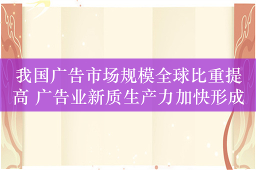 我国广告市场规模全球比重提高 广告业新质生产力加快形成