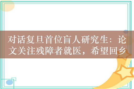 对话复旦首位盲人研究生：论文关注残障者就医，希望回乡从事盲童信息技术教学