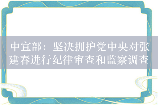 中宣部：坚决拥护党中央对张建春进行纪律审查和监察调查的决定