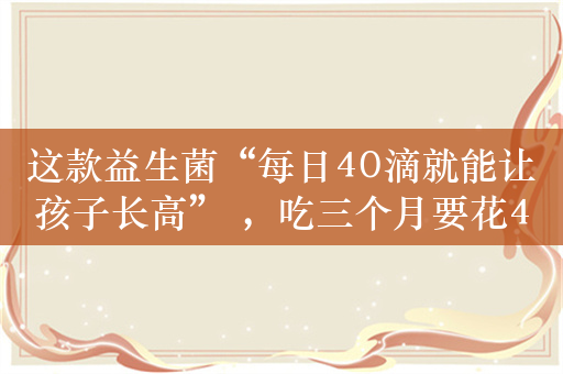 这款益生菌“每日40滴就能让孩子长高” ，吃三个月要花4000元 真有效or“智商税”？