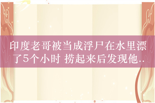 印度老哥被当成浮尸在水里漂了5个小时 捞起来后发现他...