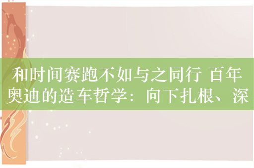 和时间赛跑不如与之同行 百年奥迪的造车哲学：向下扎根、深耕豪华