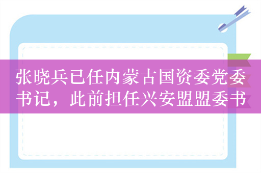 张晓兵已任内蒙古国资委党委书记，此前担任兴安盟盟委书记