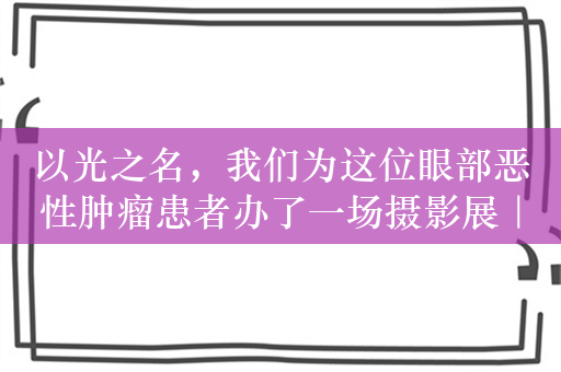 以光之名，我们为这位眼部恶性肿瘤患者办了一场摄影展｜医学的温度