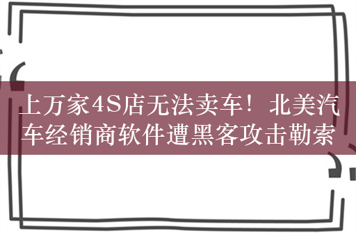 上万家4S店无法卖车！北美汽车经销商软件遭黑客攻击勒索