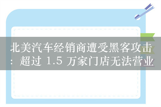 北美汽车经销商遭受黑客攻击：超过 1.5 万家门店无法营业