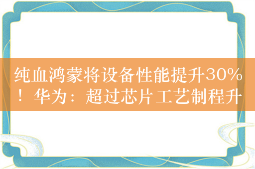 纯血鸿蒙将设备性能提升30%！华为：超过芯片工艺制程升级两代带来的性能提升