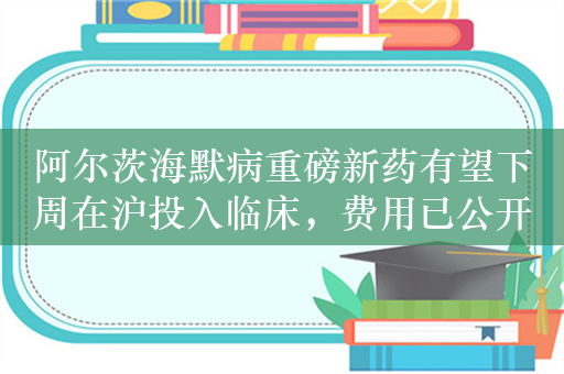 阿尔茨海默病重磅新药有望下周在沪投入临床，费用已公开