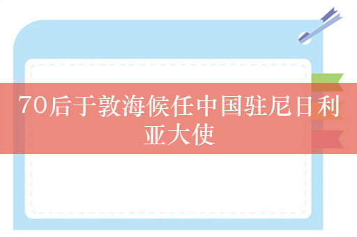 70后于敦海候任中国驻尼日利亚大使