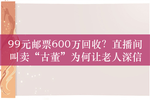 99元邮票600万回收？直播间叫卖“古董”为何让老人深信不疑