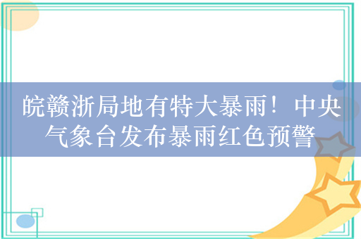 皖赣浙局地有特大暴雨！中央气象台发布暴雨红色预警