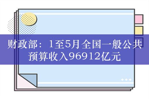 财政部：1至5月全国一般公共预算收入96912亿元