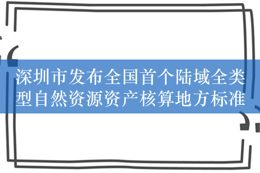 深圳市发布全国首个陆域全类型自然资源资产核算地方标准