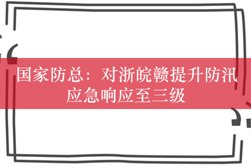 国家防总：对浙皖赣提升防汛应急响应至三级