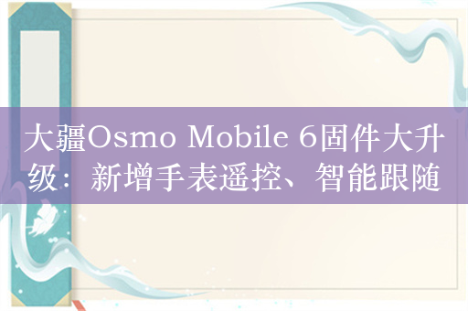 大疆Osmo Mobile 6固件大升级：新增手表遥控、智能跟随6.0