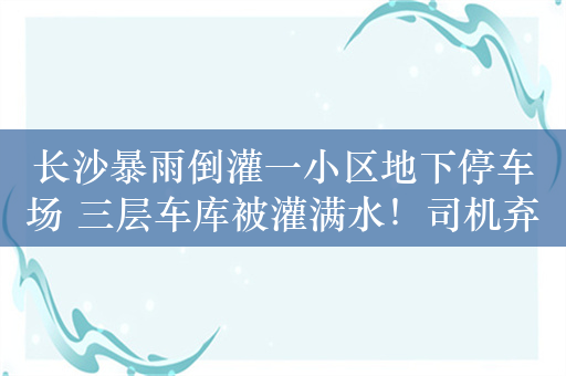 长沙暴雨倒灌一小区地下停车场 三层车库被灌满水！司机弃车逃生