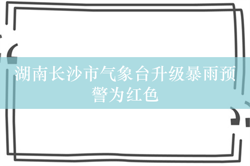 湖南长沙市气象台升级暴雨预警为红色