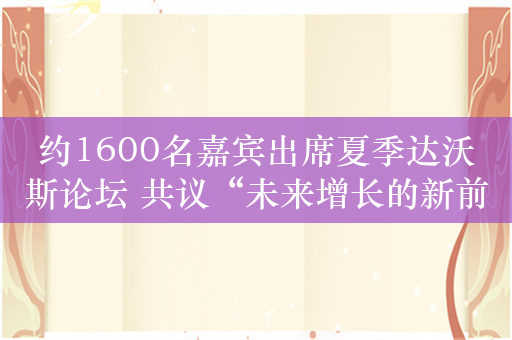 约1600名嘉宾出席夏季达沃斯论坛 共议“未来增长的新前沿”