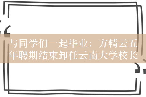 与同学们一起毕业：方精云五年聘期结束卸任云南大学校长