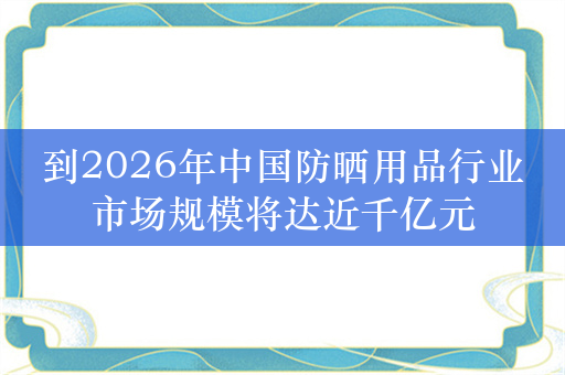 到2026年中国防晒用品行业市场规模将达近千亿元