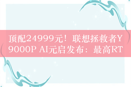 顶配24999元！联想拯救者Y9000P AI元启发布：最高RTX 4090、搭载小天智能体