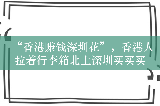 “香港赚钱深圳花”，香港人拉着行李箱北上深圳买买买