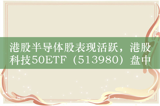 港股半导体股表现活跃，港股科技50ETF（513980）盘中涨超1.4%