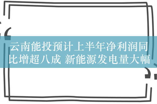 云南能投预计上半年净利润同比增超八成 新能源发电量大幅增长