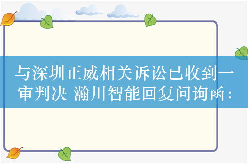 与深圳正威相关诉讼已收到一审判决 瀚川智能回复问询函：将继续上诉