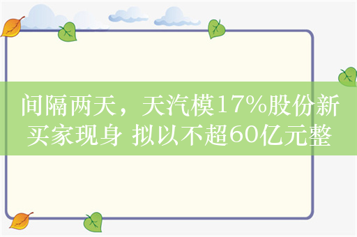 间隔两天，天汽模17%股份新买家现身 拟以不超60亿元整体估值对应价拿下控股权