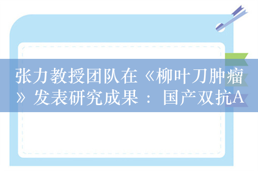 张力教授团队在《柳叶刀肿瘤》发表研究成果 ：国产双抗ADC在多种实体瘤中表现出突破性疗效