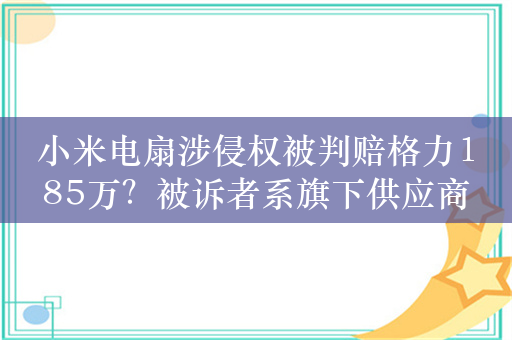 小米电扇涉侵权被判赔格力185万？被诉者系旗下供应商