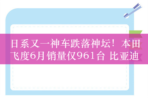 日系又一神车跌落神坛！本田飞度6月销量仅961台 比亚迪海鸥是其36倍