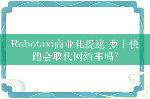 Robotaxi商业化提速 萝卜快跑会取代网约车吗？