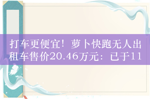 打车更便宜！萝卜快跑无人出租车售价20.46万元：已于11城开放载人测试