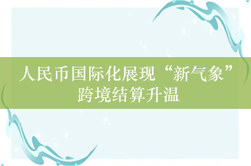 人民币国际化展现“新气象” 跨境结算升温